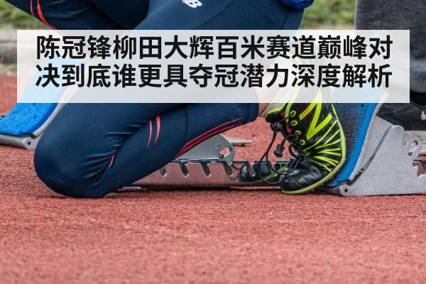 陈冠锋柳田大辉百米赛道巅峰对决到底谁更具夺冠潜力深度解析