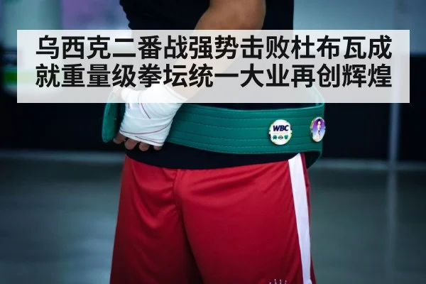 乌西克二番战强势击败杜布瓦成就重量级拳坛统一大业再创辉煌